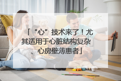 “心”技术来了！尤其适用于心脏结构复杂、心房壁薄患者